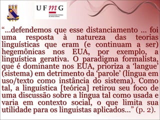 “…defendemos que esse distanciamento … foi
uma resposta à natureza das teorias
linguísticas que eram (e continuam a ser)
hegemônicas nos EUA, por exemplo, a
linguística gerativa. O paradigma formalista,
que é dominante nos EUA, prioriza a ‘langue’
(sistema) em detrimento da ‘parole’ (língua em
uso/texto como instância do sistema). Como
tal, a linguística [teórica] retirou seu foco de
uma discussão sobre a língua tal como usada e
varia em contexto social, o que limita sua
utilidade para os linguistas aplicados…” (p. 2).
 