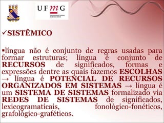 SISTÊMICO
língua não é conjunto de regras usadas para
formar estruturas; língua é conjunto de
RECURSOS de significados, formas e
expressões dentre as quais fazemos ESCOLHAS
→ língua é POTENCIAL DE RECURSOS
ORGANIZADOS EM SISTEMAS → língua é
um SISTEMA DE SISTEMAS formalizado via
REDES DE SISTEMAS de significados,
lexicogramaticais, fonológico-fonéticos,
grafológico-graféticos.
 