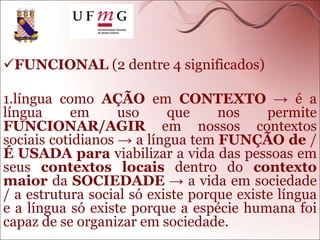 FUNCIONAL (2 dentre 4 significados)
1.língua como AÇÃO em CONTEXTO → é a
língua em uso que nos permite
FUNCIONAR/AGIR em nossos contextos
sociais cotidianos → a língua tem FUNÇÃO de /
É USADA para viabilizar a vida das pessoas em
seus contextos locais dentro do contexto
maior da SOCIEDADE → a vida em sociedade
/ a estrutura social só existe porque existe língua
e a língua só existe porque a espécie humana foi
capaz de se organizar em sociedade.
 