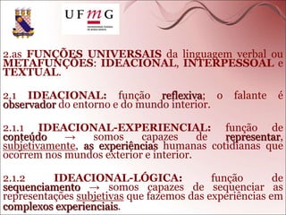 2.as FUNÇÕES UNIVERSAIS da linguagem verbal ou
METAFUNÇÕES: IDEACIONAL, INTERPESSOAL e
TEXTUAL.
2.1 IDEACIONAL: função reflexiva; o falante é
observador do entorno e do mundo interior.
2.1.1 IDEACIONAL-EXPERIENCIAL: função de
conteúdo → somos capazes de representar,
subjetivamente, as experiências humanas cotidianas que
ocorrem nos mundos exterior e interior.
2.1.2 IDEACIONAL-LÓGICA: função de
sequenciamento → somos capazes de sequenciar as
representações subjetivas que fazemos das experiências em
complexos experienciais.
 