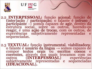 2.2 INTERPESSOAL: função acional; função de
(inter)ação / participação; o falante é intruso /
participante → somos capazes de agir, dentro da
estrutura social, sobre os outros, fazendo-os
reagir; é uma ação de trocas, com os outros, de
experiências subjetivamente representadas e
sequenciadas.
2.3 TEXTUAL: função instrumental, viabilizadora;
o falante é usuário da língua → somos capazes de
compor textos orais ou escritos coesos e
coerentes, através dos quais trocamos com os
outros (INTERPESSOAL) experiências
subjetivamente representadas e sequenciadas
(IDEACIONAL).
 