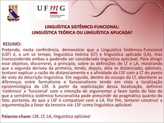 LINGUÍSTICA SISTÊMICO-FUNCIONAL:
LINGUÍSTICA TEÓRICA OU LINGUÍSTICA APLICADA?
RESUMO:
Pretendo, nesta conferência, demonstrar que a Linguística Sistêmico-Funcional
(LSF) é, a um só tempo, linguística teórica (LT) e linguística aplicada (LA), mas
transcendendo ambas e podendo ser considerada linguística aplicável. Para atingir
esse objetivo, discorrerei, a princípio, sobre as definições de LT e LA, mostrando
que a segunda derivou da primeira, tendo, depois, dela se distanciado; ademais,
tentarei explicar a razão do distanciamento e a afinidade da LSF com a LT do ponto
de vista da descrição linguística. Em seguida, dentro do escopo da LT, abordarei as
diferenças entre formalismo e funcionalismo tendo em vista a localização
epistemológica da LSF. A partir da explicitação dessa localização, definirei
‘sistêmico’ e ‘funcional’ com a intenção de argumentar a favor tanto do fato de
que a semântica sistêmico-funcionalista pode prescindir da pragmática quanto do
fato, portanto, de que a LSF é compatível com a LA. Por fim, tentarei construir a
argumentação a favor da terceira via: LSF como linguística aplicável.
Palavras-chave: LSF, LT, LA, linguística aplicável
 