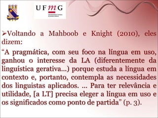 Voltando a Mahboob e Knight (2010), eles
dizem:
“A pragmática, com seu foco na língua em uso,
ganhou o interesse da LA (diferentemente da
linguística gerativa...) porque estuda a língua em
contexto e, portanto, contempla as necessidades
dos linguistas aplicados. ... Para ter relevância e
utilidade, [a LT] precisa eleger a língua em uso e
os significados como ponto de partida” (p. 3).
 