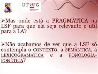 Mas onde está a PRAGMÁTICA na
LSF para que ela seja relevante e útil
para a LA?
Não acabamos de ver que a LSF só
contempla o CONTEXTO, a SEMÂNTICA, a
LEXICOGRAMÁTICA e a FONOLOGIA-
FONÉTICA?
 