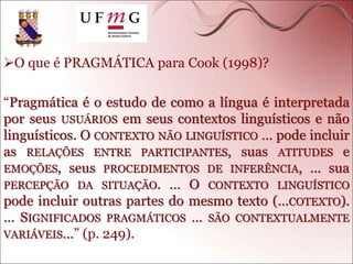 O que é PRAGMÁTICA para Cook (1998)?
“Pragmática é o estudo de como a língua é interpretada
por seus USUÁRIOS em seus contextos linguísticos e não
linguísticos. O CONTEXTO NÃO LINGUÍSTICO … pode incluir
as RELAÇÕES ENTRE PARTICIPANTES, suas ATITUDES e
EMOÇÕES, seus PROCEDIMENTOS DE INFERÊNCIA, … sua
PERCEPÇÃO DA SITUAÇÃO. … O CONTEXTO LINGUÍSTICO
pode incluir outras partes do mesmo texto (…COTEXTO).
… SIGNIFICADOS PRAGMÁTICOS … SÃO CONTEXTUALMENTE
VARIÁVEIS…” (p. 249).
 