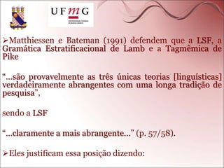 Matthiessen e Bateman (1991) defendem que a LSF, a
Gramática Estratificacional de Lamb e a Tagmêmica de
Pike
“…são provavelmente as três únicas teorias [linguísticas]
verdadeiramente abrangentes com uma longa tradição de
pesquisa”,
sendo a LSF
“…claramente a mais abrangente…” (p. 57/58).
Eles justificam essa posição dizendo:
 