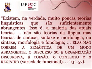 “Existem, na verdade, muito poucas teorias
linguísticas que são suficientemente
abrangentes. Isso é, a maioria das atuais
teorias … não são teorias da língua mas
teorias de sintaxe, sintaxe e morfologia, ou
sintaxe, morfologia e fonologia; … ELAS NÃO
COBREM A SEMÂNTICA DE UM MODO
ABRANGENTE, O DISCURSO ou a ORGANIZAÇÃO
DISCURSIVA, a COESÃO, o CONTEXTO e o
REGISTRO (variedade funcional). . .” (p. 57).
 