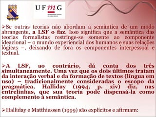 Se outras teorias não abordam a semântica de um modo
abrangente, a LSF o faz. Isso significa que a semântica das
teorias formalistas restringe-se somente ao componente
ideacional – o mundo experiencial dos humanos e suas relações
lógicas –, deixando de fora os componentes interpessoal e
textual.
A LSF, ao contrário, dá conta dos três
simultaneamente. Uma vez que os dois últimos tratam
da interação verbal e da formação de textos (língua em
uso) – tradicionalmente consideradas o escopo da
pragmática, Halliday (1994, p. xiv) diz, nas
entrelinhas, que sua teoria pode dispensá-la como
complemento à semântica.
Halliday e Matthiessen (1999) são explícitos e afirmam:
 