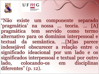 “Não existe um componente separado
‘pragmática’ na nossa … teoria. … [A]
pragmática tem servido como termo
alternativo para os domínios interpessoal e
textual da semântica. …[M]as parece
indesejável obscurecer a relação entre o
significado ideacional por um lado e os
significados interpessoal e textual por outro
lado, colocando-os em disciplinas
diferentes” (p. 12).
 