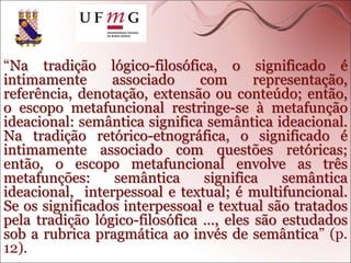 “Na tradição lógico-filosófica, o significado é
intimamente associado com representação,
referência, denotação, extensão ou conteúdo; então,
o escopo metafuncional restringe-se à metafunção
ideacional: semântica significa semântica ideacional.
Na tradição retórico-etnográfica, o significado é
intimamente associado com questões retóricas;
então, o escopo metafuncional envolve as três
metafunções: semântica significa semântica
ideacional, interpessoal e textual; é multifuncional.
Se os significados interpessoal e textual são tratados
pela tradição lógico-filosófica …, eles são estudados
sob a rubrica pragmática ao invés de semântica” (p.
12).
 