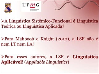 A Linguística Sistêmico-Funcional é Linguística
Teórica ou Linguística Aplicada?
Para Mahboob e Knight (2010), a LSF não é
nem LT nem LA!
Para esses autores, a LSF é Linguística
Aplicável! (Appliable Linguistics)
 