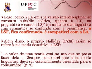 Logo, como a LA em sua versão interdisciplinar só
encontra subsídio teórico, quanto à LT, na
pragmática e como a LSF é a única teoria linguística
cuja semântica se confunde com a pragmática, a
LSF, fica confirmado, é compatível com a LA.
Além disso, o próprio Halliday (1985) assim se
refere à sua teoria descritiva, a LSF:
“…o valor de uma teoria está no uso que se possa
fazer dela … Sempre considerei que uma teoria
linguística deva ser essencialmente orientada para o
consumidor” (p. 7).
 