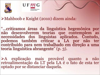 Mahboob e Knight (2010) dizem ainda:
“…criticamos áreas da linguística hegemônica por
não desenvolverem teorias que contemplem as
necessidades dos linguistas aplicados. Contudo,
podemos também criticar a LA por não ter
contribuído para nem trabalhado em direção a uma
teoria linguística abrangente” (p. 3).
A explicação mais provável quanto a não
retroalimentação da LT pela LA é o fato de esta ter
optado por se distanciar daquela.
 