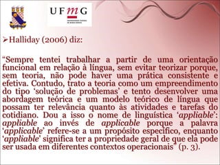 Halliday (2006) diz:
“Sempre tentei trabalhar a partir de uma orientação
funcional em relação à língua, sem evitar teorizar porque,
sem teoria, não pode haver uma prática consistente e
efetiva. Contudo, trato a teoria como um empreendimento
do tipo ‘solução de problemas’ e tento desenvolver uma
abordagem teórica e um modelo teórico de língua que
possam ter relevância quanto às atividades e tarefas do
cotidiano. Dou a isso o nome de linguística ‘appliable’:
appliable ao invés de applicable porque a palavra
‘applicable’ refere-se a um propósito específico, enquanto
‘appliable’ significa ter a propriedade geral de que ela pode
ser usada em diferentes contextos operacionais” (p. 3).
 