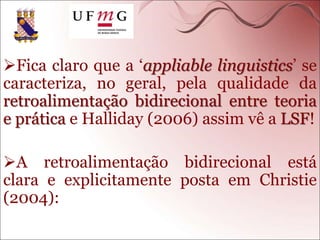 Fica claro que a ‘appliable linguistics’ se
caracteriza, no geral, pela qualidade da
retroalimentação bidirecional entre teoria
e prática e Halliday (2006) assim vê a LSF!
A retroalimentação bidirecional está
clara e explicitamente posta em Christie
(2004):
 