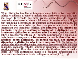 “Uma distinção familiar é frequentemente feita entre linguística
teórica e aplicada e, como a maioria das distinções desse tipo, tem
seu valor. É verdade que uma grande quantidade de pesquisa
linguística destina-se ao desenvolvimento de teorias sobre a língua
sem nenhuma necessidade de qualquer consequência aplicada. Da
mesma forma, nem todas as áreas de pesquisa e teoria da LA
interessam aos linguistas teóricos. No entanto, pelo menos na
tradição linguística sistêmico-funcional, a distinção entre
interesses aplicados e teóricos não é clara. Qualquer estudo
sobre o desenvolvimento da LSF durante os últimos 50 a 60 anos ou
mais demonstra o quanto os interesses da teoria têm sido tanto
teóricos como aplicados, de forma tal que, em algumas
situações, a distinção não é nem mesmo útil. Contribuições
teóricas têm tido consequências quanto ao desenvolvimento de áreas
aplicadas, enquanto estudos aplicados igualmente retroalimentam
estudos teóricos. Uma das áreas mais significativas para a qual a
teoria LSF tem contribuído muito é a pesquisa educacional e o
desenvolvimento de uma teoria da língua na educação” (p. 14).
 