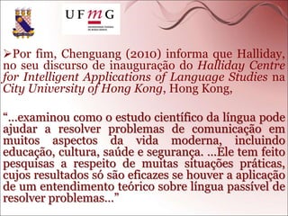 Por fim, Chenguang (2010) informa que Halliday,
no seu discurso de inauguração do Halliday Centre
for Intelligent Applications of Language Studies na
City University of Hong Kong, Hong Kong,
“…examinou como o estudo científico da língua pode
ajudar a resolver problemas de comunicação em
muitos aspectos da vida moderna, incluindo
educação, cultura, saúde e segurança. …Ele tem feito
pesquisas a respeito de muitas situações práticas,
cujos resultados só são eficazes se houver a aplicação
de um entendimento teórico sobre língua passível de
resolver problemas…”
 