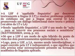 A LSF é ‘appliable linguistics’ por descrever
teoricamente a língua (é LT) e resolver problemas práticos
do cotidiano em que a língua seja central (é LA),
promovendo um diálogo bidirecional entre teoria e prática
(vai além da LT e LA)
Sendo ‘appliable linguistics’, a LSF é um modo de “ação
... para se intervir nos processos sociais e semióticos”
(MATTHIESSEN, 2009, p. 12).
Só que a LSF é um modo de ação híbrido do ponto de
vista dos dois posicionamentos epistemológicos da LA.
Logo, para a LSF, a LA, mesmo sendo interdisciplinar, o
papel exercido pela LT é indispensável, o que significa que
esta precisa estar necessariamente presente na formação
acadêmica do linguista aplicado.
 