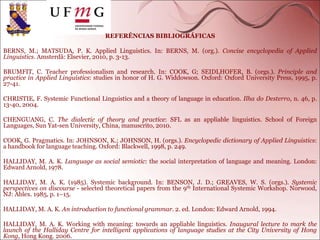 REFERÊNCIAS BIBLIOGRÁFICAS
BERNS, M.; MATSUDA, P. K. Applied Linguistics. In: BERNS, M. (org.). Concise encyclopedia of Applied
Linguistics. Amsterdã: Elsevier, 2010, p. 3-13.
BRUMFIT, C. Teacher professionalism and research. In: COOK, G; SEIDLHOFER, B. (orgs.). Principle and
practice in Applied Linguistics: studies in honor of H. G. Widdowson. Oxford: Oxford University Press, 1995, p.
27-41.
CHRISTIE, F. Systemic Functional Linguistics and a theory of language in education. Ilha do Desterro, n. 46, p.
13-40, 2004.
CHENGUANG, C. The dialectic of theory and practice: SFL as an appliable linguistics. School of Foreign
Languages, Sun Yat-sen University, China, manuscrito, 2010.
COOK, G. Pragmatics. In: JOHNSON, K.; JOHNSON, H. (orgs.). Encyclopedic dictionary of Applied Linguistics:
a handbook for language teaching. Oxford: Blackwell, 1998, p. 249.
HALLIDAY, M. A. K. Language as social semiotic: the social interpretation of language and meaning. London:
Edward Arnold, 1978.
HALLIDAY, M. A. K. (1985). Systemic background. In: BENSON, J. D.; GREAVES, W. S. (orgs.). Systemic
perspectives on discourse - selected theoretical papers from the 9th International Systemic Workshop. Norwood,
NJ: Ablex. 1985, p. 1–15.
HALLIDAY, M. A. K. An introduction to functional grammar. 2. ed. London: Edward Arnold, 1994.
HALLIDAY, M. A. K. Working with meaning: towards an appliable linguistics. Inaugural lecture to mark the
launch of the Halliday Centre for intelligent applications of language studies at the City University of Hong
Kong, Hong Kong. 2006.
 