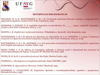 REFERÊNCIAS BIBLIOGRÁFICAS
HALLIDAY, M. A. K.; MATTHIESSEN, C. M. I. M. Construing experience through meaning: a language-based
approach to cognition. London e New York: Continuum, 1999.
MAHBOOB, A.; KNIGHT, N. K. Appliable Linguistics: an introduction. In: _____. (orgs.). Appliable Linguistics.
London e New York: Continuum, 2010, p. 1-12.
MARTIN, J. R. English text: system and structure. Philadelphia e Amsterdã: John Benjamins, 1992.
MATTHIESSEN, C. M. I. M. Ideas & new directions. In: HALLIDAY, M. A. K.; WEBSTER, J. J. (orgs.). Continuum
companion to Systemic Functional Linguistics. London e New York: Continuum, 2009, p. 12-58.
MATTHIESSEN, C. M. I. M.; BATEMAN, J. A. Text generation and Systemic-Functional Linguistics: experiences
from English and Japanese. London: Pinter, 1991.
MOITA LOPES, L. P. da. Oficina de Lingüística Aplicada: a natureza social e educacional dos processos de
ensino/aprendizagem de línguas. Campinas, SP: Mercado de Letras, 1996.
NEVES, M. H. de M. A gramática funcional. São Paulo: Martins Fontes, 1997.
PASSEGGI, L. Abordagens em Lingüística Aplicada. Natal: EDUFRN, 1998.
SCHIFFRIN, D. Approaches to discourse. Oxford: Blackwell, 1994.
SIGNORINI, I.; CAVALCANTI, M. Lingüística Aplicada e transdisciplinaridade: questões e perspectivas.
Mercado de Letras, 1998.
 