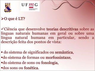 O que é LT?
Ciência que desenvolve teorias descritivas sobre as
línguas naturais humanas em geral ou sobre uma
língua natural humana em particular, sendo a
descrição feita dos pontos de vista:
 do sistema de significados ou semântica,
do sistema de formas ou morfossintaxe,
do sistema de sons ou fonologia,
dos sons ou fonética.
 