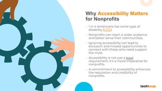 Why Accessibility Matters
for Nonprofits
• 1 in 4 Americans has some type of
disability (CDC)
• Nonproﬁts can reach a wider audience
and better serve their communities.
• Ignoring accessibility can lead to
exclusion and missed opportunities to
connect with those who need support
the most.
• Accessibility is not just a legal
requirement; it's a moral imperative for
nonproﬁts.
• A commitment to accessibility enhances
the reputation and credibility of
nonproﬁts.
 