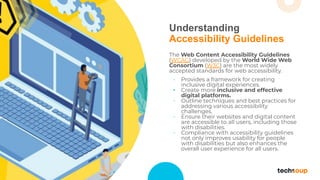 Understanding
Accessibility Guidelines
The Web Content Accessibility Guidelines
(WCAG) developed by the World Wide Web
Consortium (W3C) are the most widely
accepted standards for web accessibility.
• Provides a framework for creating
inclusive digital experiences.
• Create more inclusive and effective
digital platforms.
• Outline techniques and best practices for
addressing various accessibility
challenges.
• Ensure their websites and digital content
are accessible to all users, including those
with disabilities.
• Compliance with accessibility guidelines
not only improves usability for people
with disabilities but also enhances the
overall user experience for all users.
 