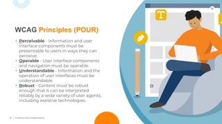13 © TechSoup Global. All Rights Reserved.
WCAG Principles (POUR)
• Perceivable - Information and user
interface components must be
presentable to users in ways they can
perceive.
• Operable - User interface components
and navigation must be operable.
• Understandable - Information and the
operation of user interfaces must be
understandable.
• Robust - Content must be robust
enough that it can be interpreted
reliably by a wide variety of user agents,
including assistive technologies.
 