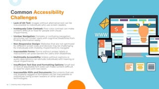 14 © TechSoup Global. All Rights Reserved.
Common Accessibility
Challenges
• Lack of Alt Text: Images without alternative text can be
inaccessible to individuals who use screen readers.
• Inadequate Color Contrast: Poor color contrast can make
content difﬁcult to read for people with visual
impairments.
• Unclear Navigation: Complex or confusing navigation
structures can hinder users with cognitive disabilities from
ﬁnding information easily.
• Non-Responsive Design: Websites that are not optimized
for different screen sizes and devices may be challenging
for individuals with mobility impairments to navigate.
• Inaccessible Forms: Forms without proper labels or
instructions can pose barriers for users with disabilities.
• Multimedia Accessibility: Videos without captions or
audio descriptions can exclude individuals with hearing or
visual impairments.
• Insufﬁcient Text Size and Formatting Options: Small text
or lack of adjustable font sizes can make content difﬁcult
to read for users with low vision.
• Inaccessible PDFs and Documents: Documents that are
not properly tagged or formatted can be inaccessible to
individuals using screen readers or other assistive
technologies.
 
