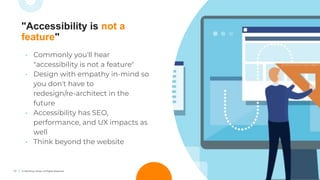 17 © TechSoup Global. All Rights Reserved.
• Commonly you'll hear
"accessibility is not a feature"
• Design with empathy in-mind so
you don't have to
redesign/re-architect in the
future
• Accessibility has SEO,
performance, and UX impacts as
well
• Think beyond the website
"Accessibility is not a
feature"
 