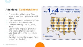 19 © TechSoup Global. All Rights Reserved.
• Ensure that all links and form
inputs have descriptive text and
labels
• Don't open links in new windows
• Add a skip to content link
• Content writing - H1, H2, Bold,
Italic
• Use tools to improve grammar
and spelling for you audience
• Use descriptive links (not "click
here")
• Avoid directional language ("see
below", "to the left")
Additional Considerations
 