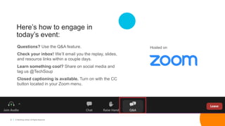 2 © TechSoup Global. All Rights Reserved.
Here’s how to engage in
today’s event:
Questions? Use the Q&A feature.
Check your inbox! We’ll email you the replay, slides,
and resource links within a couple days.
Learn something cool? Share on social media and
tag us @TechSoup
Closed captioning is available. Turn on with the CC
button located in your Zoom menu.
Hosted on
 