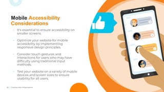 20 © TechSoup Global. All Rights Reserved.
• It's essential to ensure accessibility on
smaller screens.
• Optimize your website for mobile
accessibility by implementing
responsive design principles.
• Consider touch gestures and
interactions for users who may have
difﬁculty using traditional input
methods.
• Test your website on a variety of mobile
devices and screen sizes to ensure
usability for all users.
Mobile Accessibility
Considerations
 