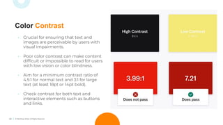 23 © TechSoup Global. All Rights Reserved.
• Crucial for ensuring that text and
images are perceivable by users with
visual impairments.
• Poor color contrast can make content
difﬁcult or impossible to read for users
with low vision or color blindness.
• Aim for a minimum contrast ratio of
4.5:1 for normal text and 3:1 for large
text (at least 18pt or 14pt bold).
• Check contrast for both text and
interactive elements such as buttons
and links.
Color Contrast
 