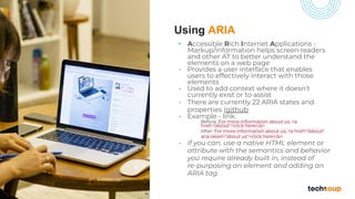 Using ARIA
• Accessible Rich Internet Applications -
Markup/information helps screen readers
and other AT to better understand the
elements on a web page
• Provides a user interface that enables
users to effectively interact with those
elements
• Used to add context where it doesn't
currently exist or to assist
• There are currently 22 ARIA states and
properties (github
• Example - link:
Before: For more information about us, <a
href="/about">click here</a>
After: For more information about us, <a href="/about"
aria-label="about us">click here</a>
• If you can, use a native HTML element or
attribute with the semantics and behavior
you require already built in, instead of
re-purposing an element and adding an
ARIA tag.
 