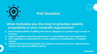 25 © TechSoup Global. All Rights Reserved.
Poll Question
What motivates you the most to prioritize website
accessibility in your nonproﬁt organization?
A. Social Responsibility: Fulﬁlling the ethical obligation to provide equal access to
all users.
B. Legal Compliance: Ensuring adherence to accessibility laws and regulations.
C. User Experience: Improving the overall usability and satisfaction of website
visitors.
D. Impact and Reach: Broadening the audience and impact of your organization's
mission through accessibility efforts.
 