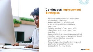 Continuous Improvement
Strategies
• Monitor and evaluate your website's
accessibility regularly
• Keep updated on accessibility
standards, guidelines, and best
practices.
• Collect feedback from users with
disabilities and incorporate their
insights.
• Accessibility is an ongoing process that
requires continuous improvement and
commitment to learning and
improvement
• Provide opportunities for training and
professional development in
accessibility for your team.
 