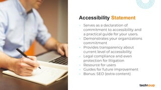 Accessibility Statement
• Serves as a declaration of
commitment to accessibility and
a practical guide for your users.
• Demonstrates your organizations
commitment
• Provides transparency about
current level of accessibility
• Legal compliance and even
protection for litigation
• Resource for users
• Guides for future improvement
• Bonus: SEO (extra content)
 