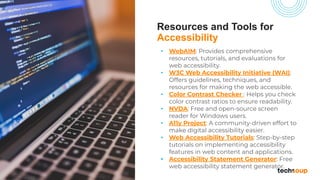 Resources and Tools for
Accessibility
• WebAIM: Provides comprehensive
resources, tutorials, and evaluations for
web accessibility.
• W3C Web Accessibility Initiative (WAI):
Offers guidelines, techniques, and
resources for making the web accessible.
• Color Contrast Checker : Helps you check
color contrast ratios to ensure readability.
• NVDA: Free and open-source screen
reader for Windows users.
• A11y Project: A community-driven effort to
make digital accessibility easier.
• Web Accessibility Tutorials: Step-by-step
tutorials on implementing accessibility
features in web content and applications.
• Accessibility Statement Generator: Free
web accessibility statement generator.
 