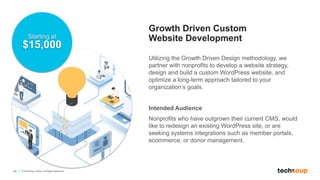 34 © TechSoup Global. All Rights Reserved.
Growth Driven Custom
Website Development
Utilizing the Growth Driven Design methodology, we
partner with nonprofits to develop a website strategy,
design and build a custom WordPress website, and
optimize a long-term approach tailored to your
organization’s goals.
Intended Audience
Nonprofits who have outgrown their current CMS, would
like to redesign an existing WordPress site, or are
seeking systems integrations such as member portals,
ecommerce, or donor management.
Starting at
$15,000
 