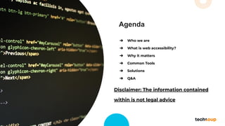 Agenda
➔ Who we are
➔ What is web accessibility?
➔ Why it matters
➔ Common Tools
➔ Solutions
➔ Q&A
Disclaimer: The information contained
within is not legal advice
 