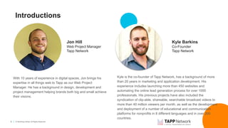 5 © TechSoup Global. All Rights Reserved.
Introductions
With 10 years of experience in digital spaces, Jon brings his
expertise in all things web to Tapp as our Web Project
Manager. He has a background in design, development and
project management helping brands both big and small achieve
their visions.
Jon Hill
Web Project Manager
Tapp Network
Kyle Barkins
Co-Founder
Tapp Network
Kyle is the co-founder of Tapp Network, has a background of more
than 20 years in marketing and application development. His
experience includes launching more than 450 websites and
automating the online lead generation process for over 1000
professionals. His previous projects have also included the
syndication of clip-able, shareable, searchable broadcast videos to
more than 40 million viewers per month, as well as the development
and deployment of a number of educational and communication
platforms for nonprofits in 8 different languages and in over 200
countries.
 