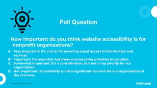 9 © TechSoup Global. All Rights Reserved.
Poll Question
How important do you think website accessibility is for
nonproﬁt organizations?
A. Very Important: It's crucial for ensuring equal access to information and
services.
B. Important: It's essential, but there may be other priorities to consider.
C. Somewhat Important: It's a consideration, but not a top priority for our
organization.
D. Not Important: Accessibility is not a signiﬁcant concern for our organization at
the moment.
 