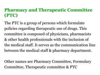 Pharmacy and Therapeutic Committee
(PTC)
The PTC is a group of persons which formulate
policies regarding therapeutic use of drugs. This
committee is composed of physicians, pharmacists
& other health professionals with the inclusion of
the medical staff. It serves as the communication line
between the medical staff & pharmacy department.
Other names are Pharmacy Committee, Formulary
Committee, Therapeutic committee & PTC
 