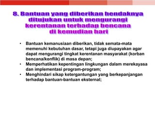 • Bantuan kemanusiaan diberikan, tidak semata-mata
memenuhi kebutuhan dasar, tetapi juga diupayakan agar
dapat mengurangi tingkat kerentanan masyarakat (korban
bencana/konflik) di masa depan;
• Memperhatikan kepentingan lingkungan dalam merekayasa
dan implementasi program-program;
• Menghindari sikap ketergantungan yang berkepanjangan
terhadap bantuan-bantuan eksternal;
 