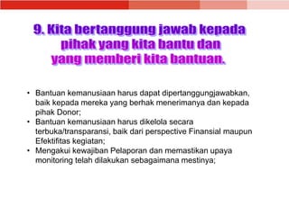 • Bantuan kemanusiaan harus dapat dipertanggungjawabkan,
baik kepada mereka yang berhak menerimanya dan kepada
pihak Donor;
• Bantuan kemanusiaan harus dikelola secara
terbuka/transparansi, baik dari perspective Finansial maupun
Efektifitas kegiatan;
• Mengakui kewajiban Pelaporan dan memastikan upaya
monitoring telah dilakukan sebagaimana mestinya;
 