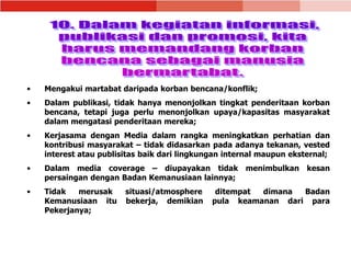 • Mengakui martabat daripada korban bencana/konflik;
• Dalam publikasi, tidak hanya menonjolkan tingkat penderitaan korban
bencana, tetapi juga perlu menonjolkan upaya/kapasitas masyarakat
dalam mengatasi penderitaan mereka;
• Kerjasama dengan Media dalam rangka meningkatkan perhatian dan
kontribusi masyarakat – tidak didasarkan pada adanya tekanan, vested
interest atau publisitas baik dari lingkungan internal maupun eksternal;
• Dalam media coverage – diupayakan tidak menimbulkan kesan
persaingan dengan Badan Kemanusiaan lainnya;
• Tidak merusak situasi/atmosphere ditempat dimana Badan
Kemanusiaan itu bekerja, demikian pula keamanan dari para
Pekerjanya;
 