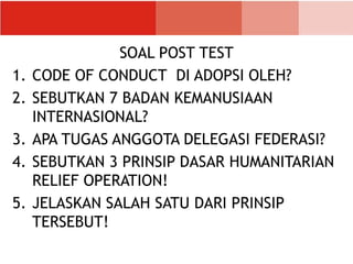 SOAL POST TEST
1. CODE OF CONDUCT DI ADOPSI OLEH?
2. SEBUTKAN 7 BADAN KEMANUSIAAN
INTERNASIONAL?
3. APA TUGAS ANGGOTA DELEGASI FEDERASI?
4. SEBUTKAN 3 PRINSIP DASAR HUMANITARIAN
RELIEF OPERATION!
5. JELASKAN SALAH SATU DARI PRINSIP
TERSEBUT!
 