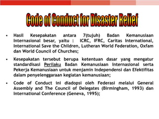 • Hasil Kesepakatan antara 7(tujuh) Badan Kemanusiaan
Internasional besar, yaitu : ICRC, IFRC, Caritas International,
International Save the Children, Lutheran World Federation, Oxfam
dan World Council of Churches;
• Kesepakatan tersebut berupa ketentuan dasar yang mengatur
standardisasi Perilaku Badan Kemanusiaan Internasional serta
Pekerja Kemanusiaan untuk menjamin Independensi dan Efektifitas
dalam penyelenggaraan kegiatan kemanusiaan;
• Code of Conduct ini diadopsi oleh Federasi melalui General
Assembly and The Council of Delegates (Birmingham, 1993) dan
International Conference (Geneva, 1995);
 