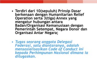 • Terdiri dari 10(sepuluh) Prinsip Dasar
berkenaan dengan Humanitarian Relief
Operation serta 3(tiga) Annex yang
mengatur hubungan antara
Badan/Organisasi Kemanusiaan dengan
Pemerintah Setempat, Negara Donor dan
Organisasi Antar Negara;
• Tugas seorang anggota Delegasi
Federasi, satu diantaranya, adalah
mensosialisasikan Code of Conduct ini
kepada Perhimpunan Nasional dimana ia
ditugaskan.
 